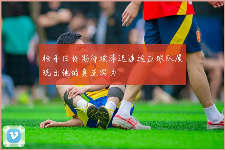 枪手旧将期待埃泽迅速适应球队展现出他的真正实力