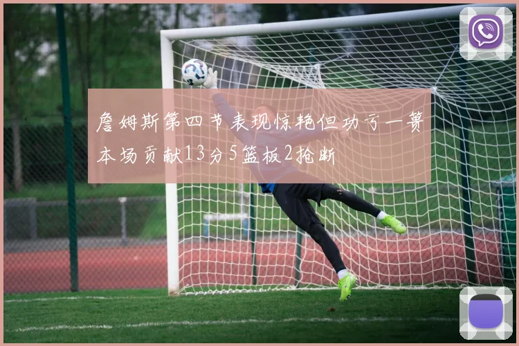 詹姆斯第四节表现惊艳但功亏一篑本场贡献13分5篮板2抢断