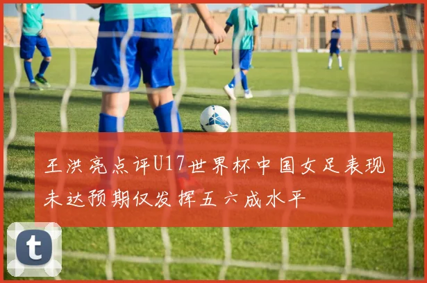 王洪亮点评U17世界杯中国女足表现未达预期仅发挥五六成水平