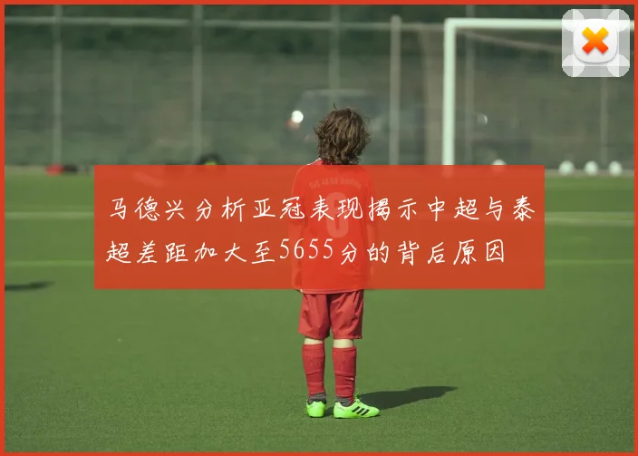 马德兴分析亚冠表现揭示中超与泰超差距加大至5655分的背后原因