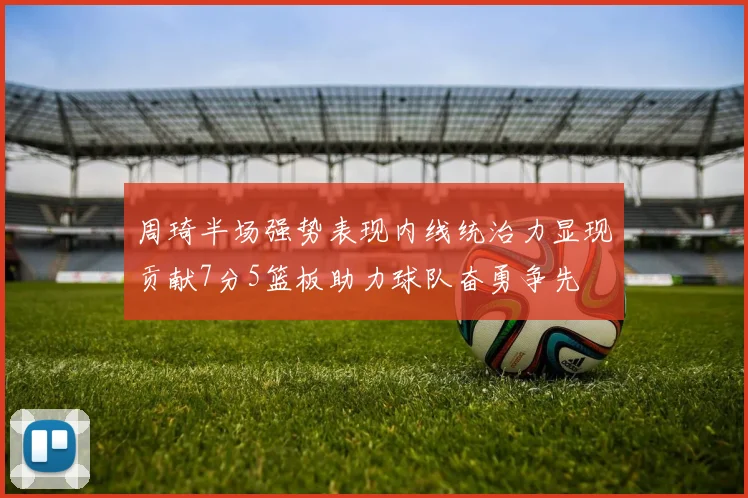 周琦半场强势表现内线统治力显现贡献7分5篮板助力球队奋勇争先