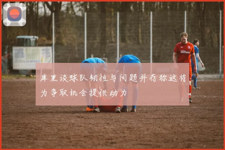 库里谈球队韧性与问题并存称这将为争取机会提供动力