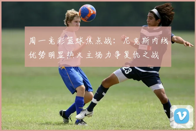 周一竞彩篮球焦点战：尼克斯内线优势明显热火主场力争复仇之战