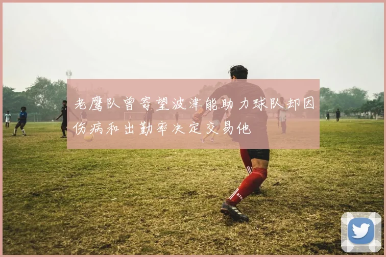 老鹰队曾寄望波津能助力球队却因伤病和出勤率决定交易他
