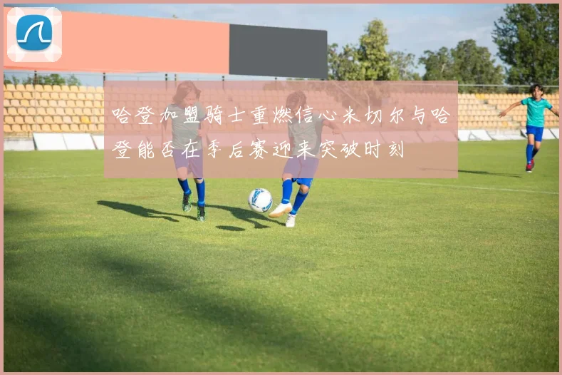 哈登加盟骑士重燃信心米切尔与哈登能否在季后赛迎来突破时刻