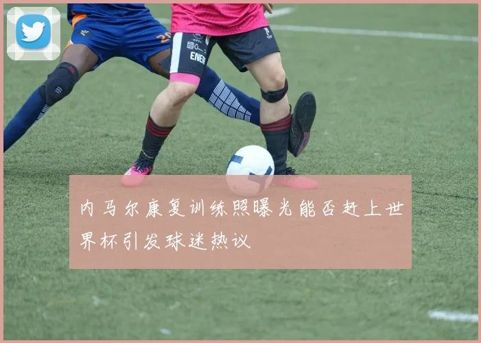 内马尔康复训练照曝光能否赶上世界杯引发球迷热议