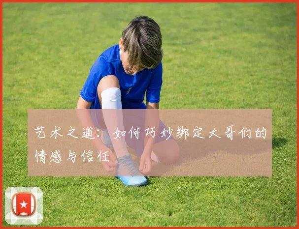 艺术之道：如何巧妙绑定大哥们的情感与信任