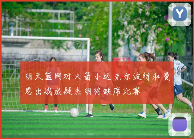 明天篮网对火箭小迈克尔波特和曼恩出战成疑杰明将缺席比赛