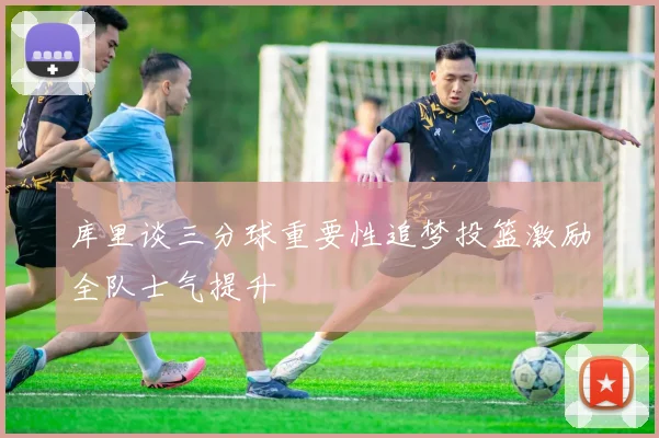 库里谈三分球重要性追梦投篮激励全队士气提升