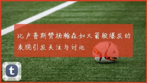 比卢普斯赞杨瀚森如火箭般爆发的表现引发关注与讨论