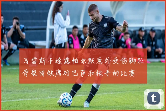 马雷斯卡透露帕尔默意外受伤脚趾骨裂将缺席对巴萨和枪手的比赛
