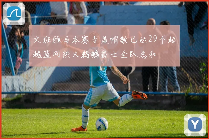 文班雅马本赛季盖帽数已达29个超越篮网热火鹈鹕爵士全队总和