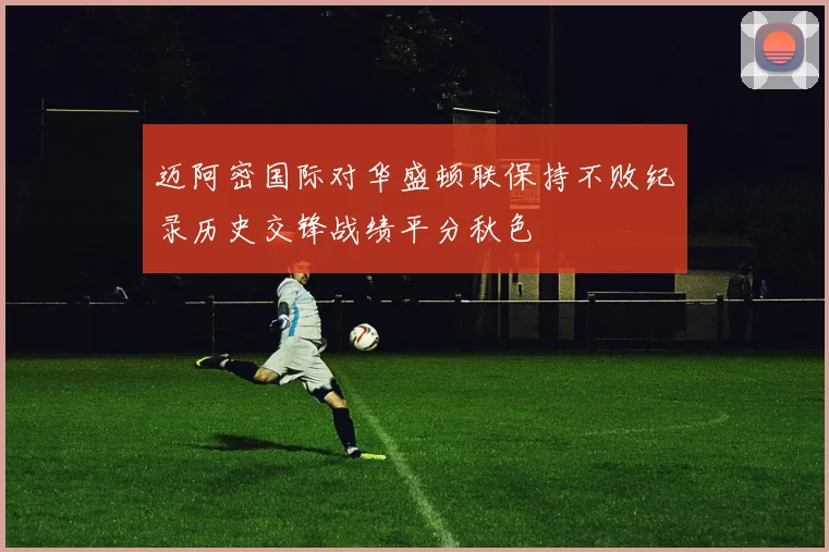 迈阿密国际对华盛顿联保持不败纪录历史交锋战绩平分秋色