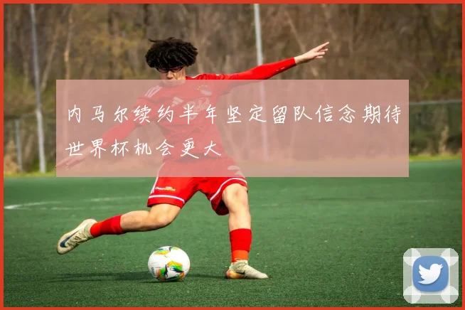 内马尔续约半年坚定留队信念期待世界杯机会更大
