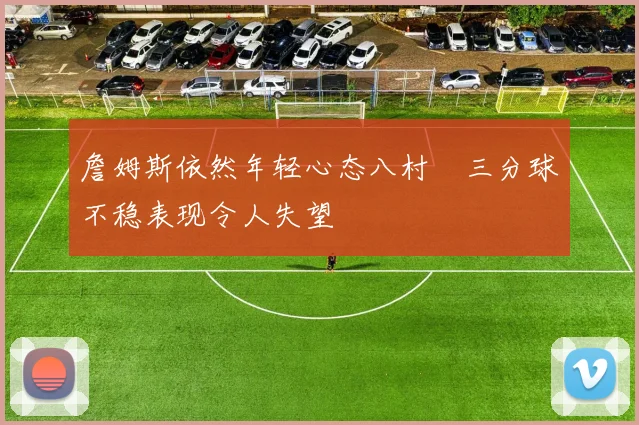 詹姆斯依然年轻心态八村塁三分球不稳表现令人失望