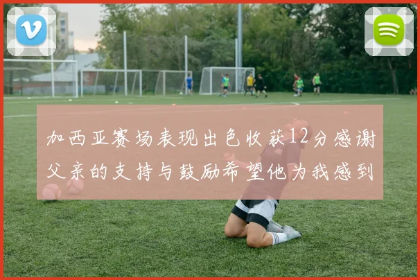 加西亚赛场表现出色收获12分感谢父亲的支持与鼓励希望他为我感到骄傲