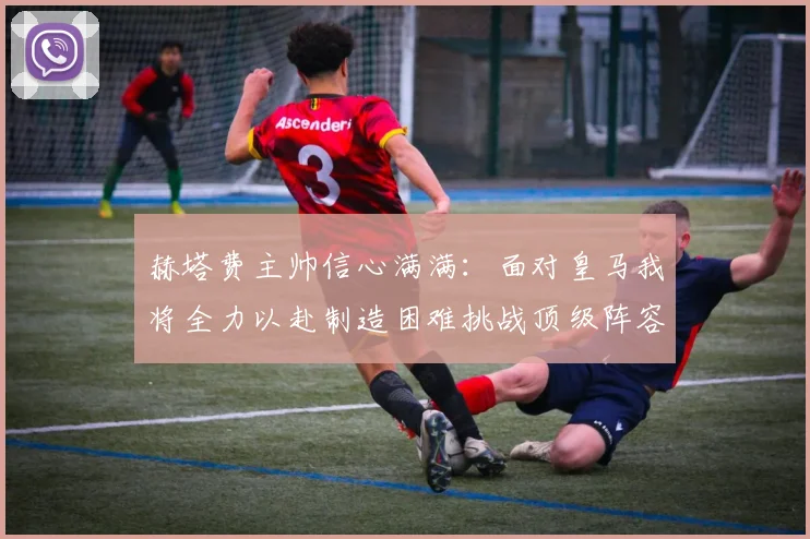 赫塔费主帅信心满满：面对皇马我将全力以赴制造困难挑战顶级阵容