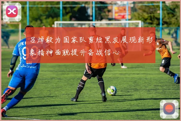 吕焯毅为国家队剪短黑发展现新形象精神面貌提升备战信心