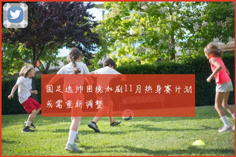 国足选帅困境加剧11月热身赛计划或需重新调整