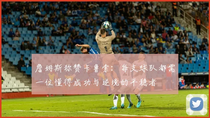 詹姆斯称赞卡鲁索：每支球队都需一位懂得成功与逆境的平稳者