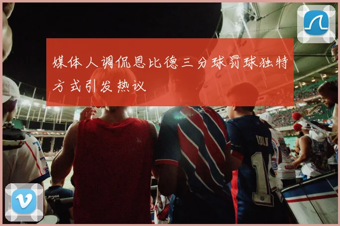 媒体人调侃恩比德三分球罚球独特方式引发热议