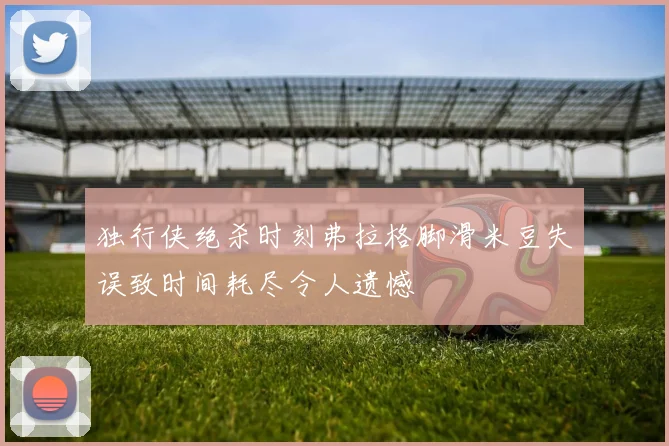 独行侠绝杀时刻弗拉格脚滑米豆失误致时间耗尽令人遗憾