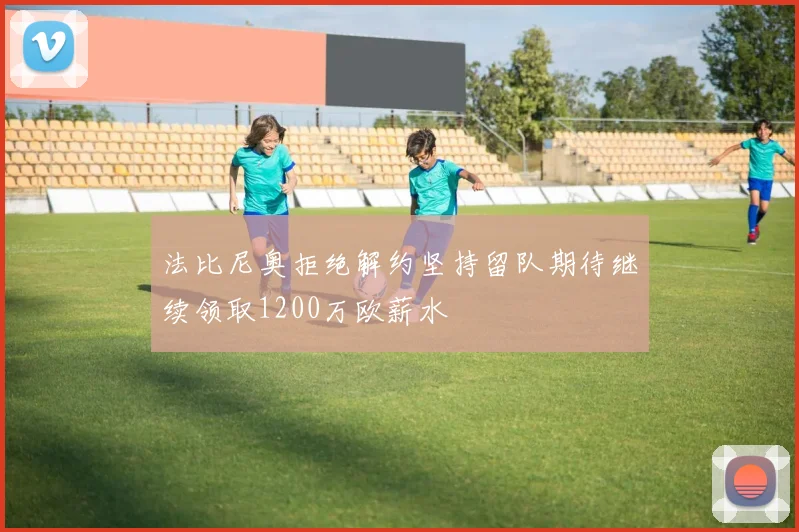 法比尼奥拒绝解约坚持留队期待继续领取1200万欧薪水