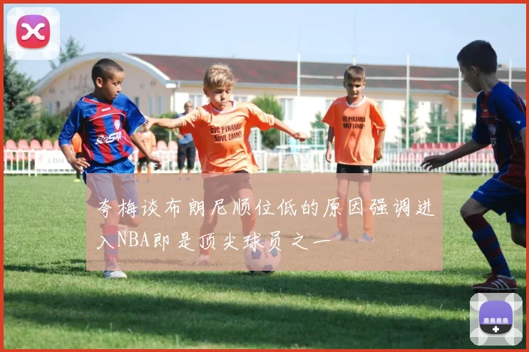 夸梅谈布朗尼顺位低的原因强调进入NBA即是顶尖球员之一