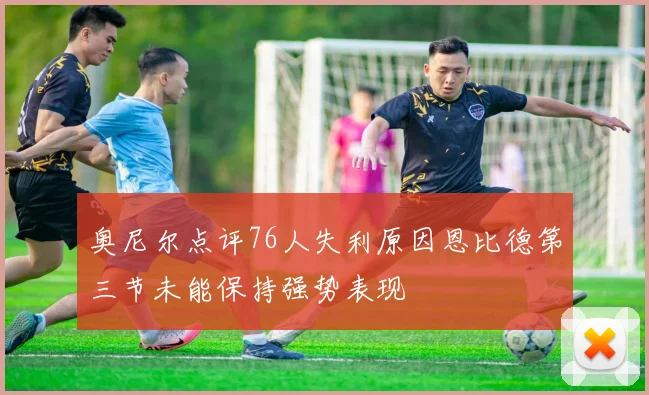 奥尼尔点评76人失利原因恩比德第三节未能保持强势表现