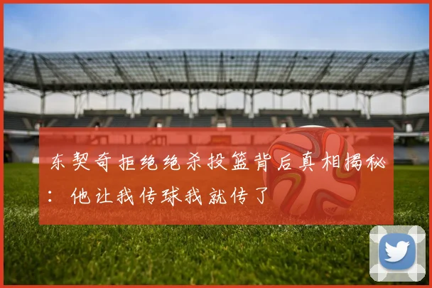 东契奇拒绝绝杀投篮背后真相揭秘：他让我传球我就传了