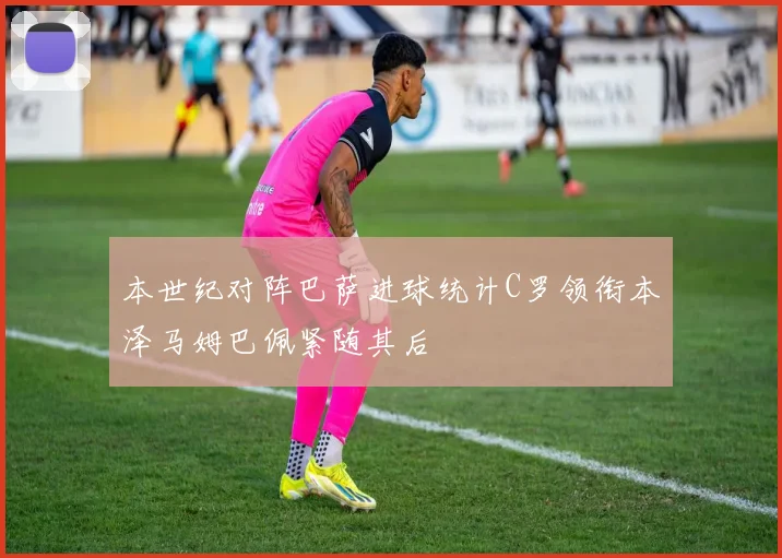 本世纪对阵巴萨进球统计C罗领衔本泽马姆巴佩紧随其后