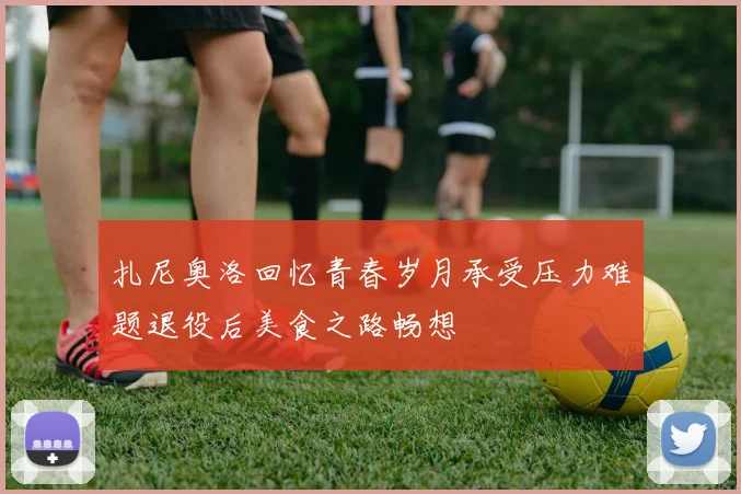 扎尼奥洛回忆青春岁月承受压力难题退役后美食之路畅想