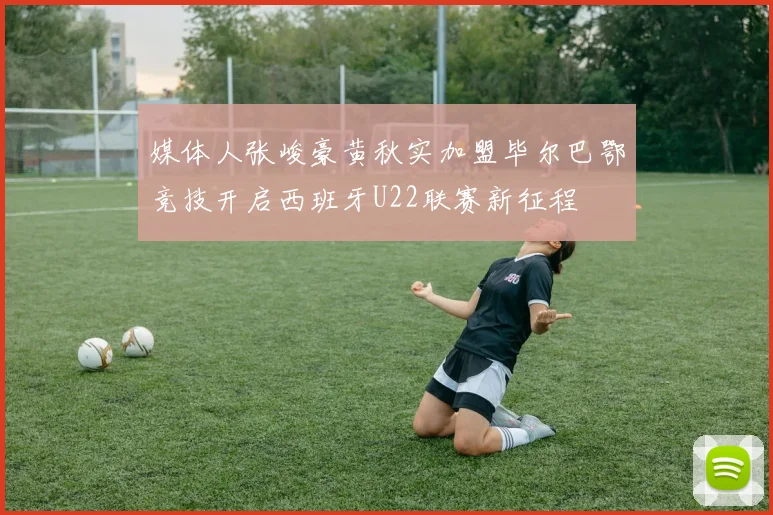 媒体人张峻豪黄秋实加盟毕尔巴鄂竞技开启西班牙U22联赛新征程