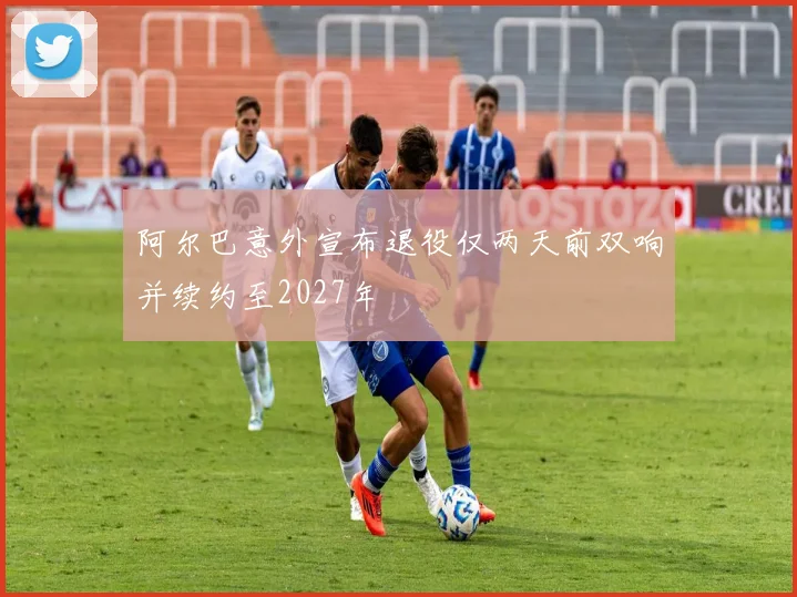 阿尔巴意外宣布退役仅两天前双响并续约至2027年