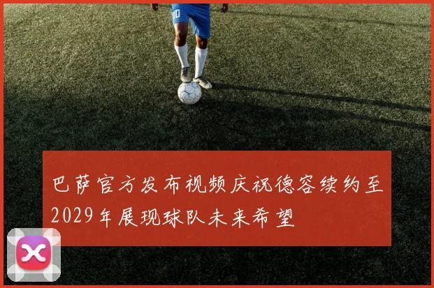巴萨官方发布视频庆祝德容续约至2029年展现球队未来希望
