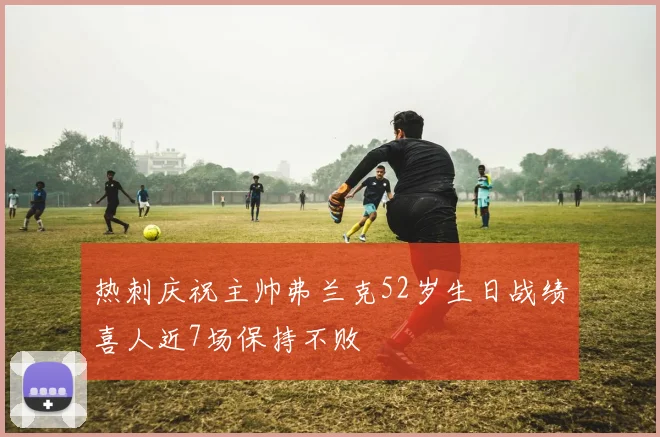 热刺庆祝主帅弗兰克52岁生日战绩喜人近7场保持不败
