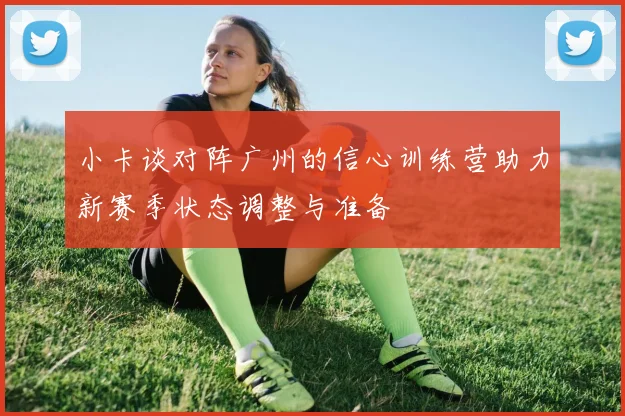 小卡谈对阵广州的信心训练营助力新赛季状态调整与准备