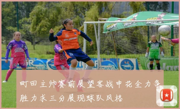 町田主帅赛前展望客战申花全力争胜力求三分展现球队风格