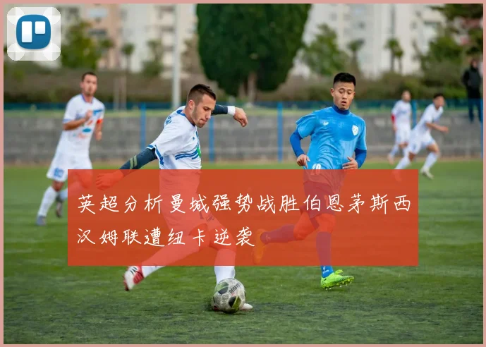 英超分析曼城强势战胜伯恩茅斯西汉姆联遭纽卡逆袭