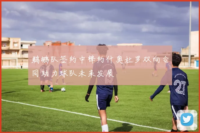 鹈鹕队签约中锋约什奥杜罗双向合同助力球队未来发展