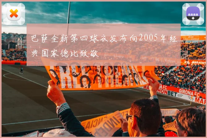 巴萨全新第四球衣发布向2005年经典国家德比致敬