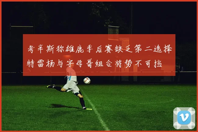 考辛斯称雄鹿季后赛缺乏第二选择特雷杨与字母哥组合将势不可挡