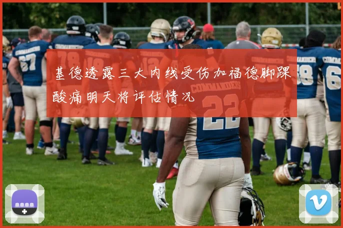 基德透露三大内线受伤加福德脚踝酸痛明天将评估情况