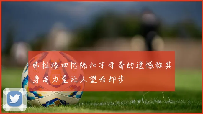 弗拉格回忆隔扣字母哥的遗憾称其身高力量让人望而却步