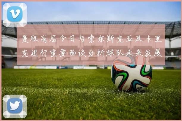 曼联高层今日与索尔斯克亚及卡里克进行重要面谈分析球队未来发展方向