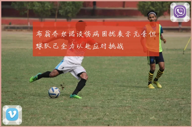 布翁乔尔诺谈伤病困扰表示无奈但球队已全力以赴应对挑战