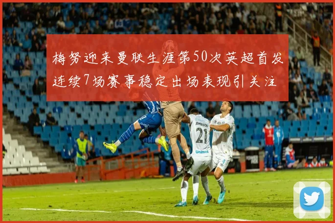 梅努迎来曼联生涯第50次英超首发连续7场赛事稳定出场表现引关注