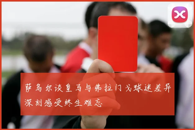 萨乌尔谈皇马与弗拉门戈球迷差异深刻感受终生难忘