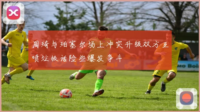 周琦与珀塞尔场上冲突升级双方互喷垃圾话险些爆发争斗