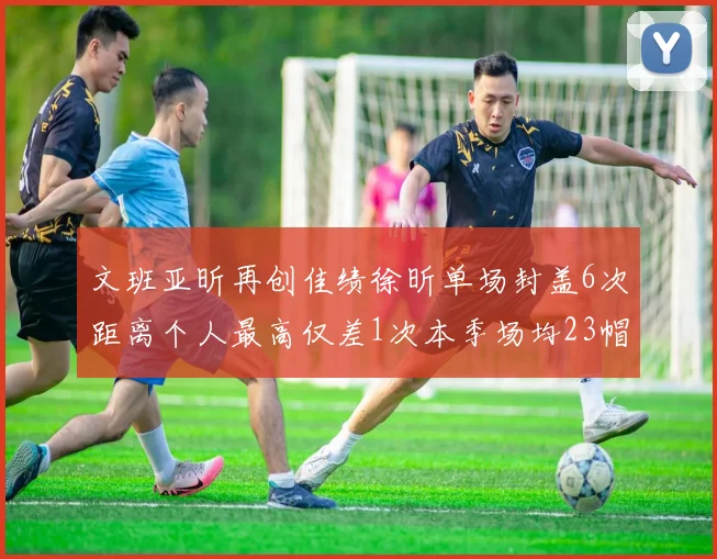 文班亚昕再创佳绩徐昕单场封盖6次距离个人最高仅差1次本季场均23帽领跑联盟